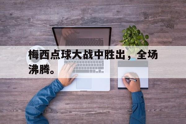 爱游戏ayx官网平台-梅西点球大战中胜出，全场沸腾。