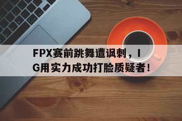 爱游戏平台首页-FPX赛前跳舞遭讽刺，IG用实力成功打脸质疑者！