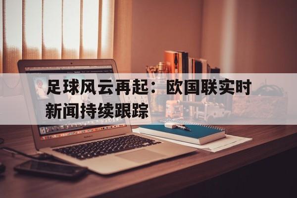 爱游戏ayx官网平台-足球风云再起：欧国联实时新闻持续跟踪