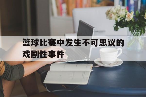爱游戏ayx官网平台-篮球比赛中发生不可思议的戏剧性事件