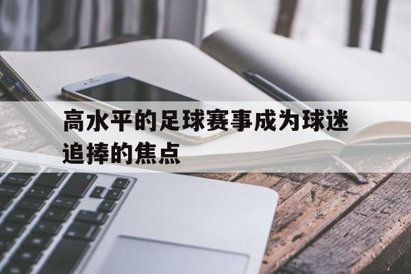 爱游戏ayx官网平台-高水平的足球赛事成为球迷追捧的焦点