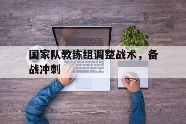 爱游戏ayx官网平台-国家队教练组调整战术,备战冲刺